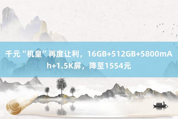 千元“机皇”再度让利，16GB+512GB+5800mAh+1.5K屏，降至1554元
