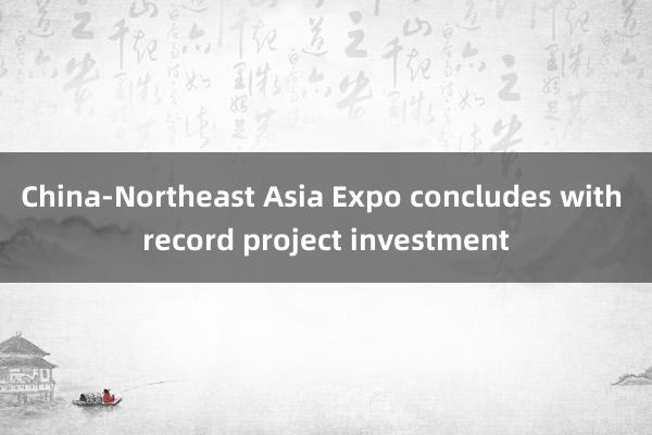 China-Northeast Asia Expo concludes with record project investment